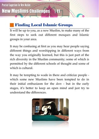 Practical Suggestions For New Muslims
New Muslims Challenges | 11
 Finding Local Islamic Groups
It will be up to you, as a new Muslim, to make many of the
first steps to seek out different mosques and Islamic
groups in your area.
It may be confusing at first as you may hear people saying
different things and worshipping in different ways from
the way you originally learned, but this is just part of the
rich diversity in the Muslim community; some of which is
permitted by the different schools of thought and some of
which is cultural.
It may be tempting to wade in there and criticize people -
which some new Muslims have been tempted to do in
their initial enthusiasm for the deen - but in the early
stages, it’s better to keep an open mind and just try to
understand the differences.
 