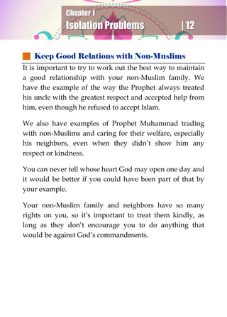 Chapter 1
Isolation Problems | 12
 Keep Good Relations with Non-Muslims
It is important to try to work out the best way to maintain
a good relationship with your non-Muslim family. We
have the example of the way the Prophet always treated
his uncle with the greatest respect and accepted help from
him, even though he refused to accept Islam.
We also have examples of Prophet Muhammad trading
with non-Muslims and caring for their welfare, especially
his neighbors, even when they didn’t show him any
respect or kindness.
You can never tell whose heart God may open one day and
it would be better if you could have been part of that by
your example.
Your non-Muslim family and neighbors have so many
rights on you, so it’s important to treat them kindly, as
long as they don’t encourage you to do anything that
would be against God’s commandments.
 