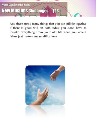 Practical Suggestions For New Muslims
New Muslims Challenges | 13
And there are so many things that you can still do together
if there is good will on both sides; you don’t have to
forsake everything from your old life once you accept
Islam, just make some modifications.
 