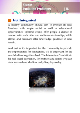 Chapter 1
Isolation Problems | 14
 Get Integrated
A healthy community should aim to provide its new
Muslims with ample social as well as educational
opportunities. Informal events offer people a chance to
connect with each other and cultivate relationships, while
classes and seminars offer knowledge guidance in new
terrain.
And just as it’s important for the community to provide
the opportunities for connections, it’s as important for the
new Muslims to get involved. The Internet can’t substitute
for real social interaction, for brothers and sisters who can
demonstrate how Muslims really live, day-to-day.
 