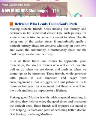 Practical Suggestions For New Muslims
New Muslims Challenges | 15
 Befriend Who Leads You to God’s Path
Making suitable friends helps making our journey and
decisions in life somewhat easier. One such journey for
some is the decision to convert or revert to Islam. Despite
being one of the easiest steps, it undoubtedly spells a
difficult journey ahead for converts who stay on their own
and avoid the community. Unfortunately these are the
most likely ones to lose their way.
It is at these times one comes to appreciate good
friendships, the kind of friends who will enrich our life,
pull us up when we are down, and push us when we
cannot go on by ourselves. These friends, while generous
with praise at our successes and eager with
encouragement at our struggles, will not patronize us to
make us feel good for a moment, but those who will tell
the truth and help us improve for a lifetime.
Making good Muslim friends adds a special meaning to
life since they help us enjoy the good times and overcome
the difficult ones. These friends will improve our mood in
turn helping us reach our goals of becoming better, decent,
God fearing, practicing Muslims.
 