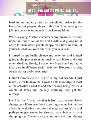 Chapter 2
At College and the Workplace | 18
hard for us but to protect us, we should strive for the
Hereafter not pleasing those in this life. After leaving my
job I felt courageous enough to declare my Islam.
When a young Muslim encounters any pressure, it’s very
important not to fall at the first hurdle and giving-up in
order to make other people happy. You have to think of
yourself, what you want and what you believe in.
I started to gradually change my activities and started
going to the prayer room at lunch to read books and meet
other Muslims. Slowly, I made new friends and started to
take part in different social activities like study circles,
Arabic classes and cinema trips.
I didn’t completely cut ties with my old friends, I just
made it clear to them that I wasn’t able to indulge in most
of the activities I used to and after having being invited a
couple of times and politely declining they got the
message.
I will be the first to say that it isn’t easy to completely
change your lifestyle without upsetting anyone but my key
advice is to decline any offers that go against Islam and
perhaps suggest something else such as a cinema trip or a
shopping trip. Always stick to your guns and don’t change
 