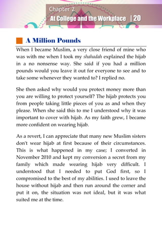 Chapter 2
At College and the Workplace | 20
 A Million Pounds
When I became Muslim, a very close friend of mine who
was with me when I took my shahadah explained the hijab
in a no nonsense way. She said if you had a million
pounds would you leave it out for everyone to see and to
take some whenever they wanted to? I replied no.
She then asked why would you protect money more than
you are willing to protect yourself? The hijab protects you
from people taking little pieces of you as and when they
please. When she said this to me I understood why it was
important to cover with hijab. As my faith grew, I became
more confident on wearing hijab.
As a revert, I can appreciate that many new Muslim sisters
don't wear hijab at first because of their circumstances.
This is what happened in my case; I converted in
November 2010 and kept my conversion a secret from my
family which made wearing hijab very difficult. I
understood that I needed to put God first, so I
compromised to the best of my abilities. I used to leave the
house without hijab and then run around the corner and
put it on, the situation was not ideal, but it was what
suited me at the time.
 
