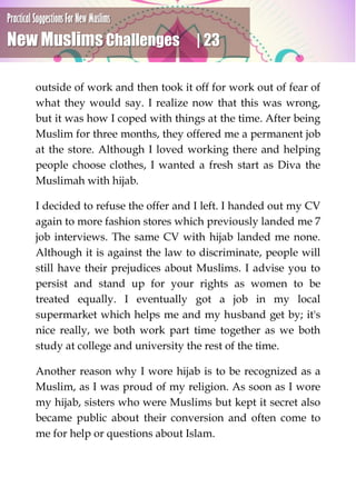 Practical Suggestions For New Muslims
New Muslims Challenges | 23
outside of work and then took it off for work out of fear of
what they would say. I realize now that this was wrong,
but it was how I coped with things at the time. After being
Muslim for three months, they offered me a permanent job
at the store. Although I loved working there and helping
people choose clothes, I wanted a fresh start as Diva the
Muslimah with hijab.
I decided to refuse the offer and I left. I handed out my CV
again to more fashion stores which previously landed me 7
job interviews. The same CV with hijab landed me none.
Although it is against the law to discriminate, people will
still have their prejudices about Muslims. I advise you to
persist and stand up for your rights as women to be
treated equally. I eventually got a job in my local
supermarket which helps me and my husband get by; it's
nice really, we both work part time together as we both
study at college and university the rest of the time.
Another reason why I wore hijab is to be recognized as a
Muslim, as I was proud of my religion. As soon as I wore
my hijab, sisters who were Muslims but kept it secret also
became public about their conversion and often come to
me for help or questions about Islam.
 