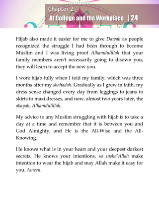 Chapter 2
At College and the Workplace | 24
Hijab also made it easier for me to give Dawah as people
recognized the struggle I had been through to become
Muslim and I was living proof Alhamdulillah that your
family members aren't necessarily going to disown you,
they will learn to accept the new you.
I wore hijab fully when I told my family, which was three
months after my shahadah. Gradually as I grew in faith, my
dress sense changed every day from leggings to jeans to
skirts to maxi dresses, and now, almost two years later, the
abayah, Alhamdulillah.
My advice to any Muslim struggling with hijab is to take a
day at a time and remember that it is between you and
God Almighty, and He is the All-Wise and the All-
Knowing.
He knows what is in your heart and your deepest darkest
secrets, He knows your intentions, so insha’Allah make
intention to wear the hijab and may Allah make it easy for
you. Ameen.
 