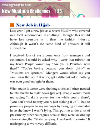 Practical Suggestions For New Muslims
New Muslims Challenges | 25
 New Job in Hijab
Last year I got a new job as a revert Muslim who covered
in a local supermarket. If anything I thought this would
have less pressure in it than the fashion industry.
Although it wasn’t the same kind of pressure it still
affected me.
I received lots of nasty comments from managers and
customers. I would be asked why I wear that rubbish on
my head. People would say “Are you a Pakistani now
then?” “You’re boring because you don’t drink” or
“Muslims are ignorant.” Mangers would often say you
can’t wear that scarf at work, get a different color, nothing
was ever good enough for them.
What made it worse were the long shifts as I often needed
to take breaks to make Salah (prayer). People would mock
me saying “make a prayer for me while you’re there”,
“you don’t need to pray you’re just making it up”. I had to
prove my prayers to my manager by bringing a time table
in so she knew I wasn’t lying. This put me under a lot of
pressure by other colleagues because they were kicking up
a fuss saying that “if she can pray, I can break to smoke.” It
made going to work very difficult.
 