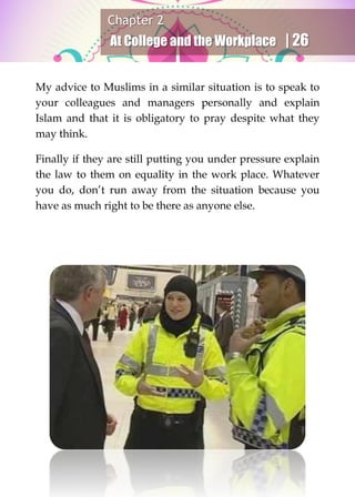 Chapter 2
At College and the Workplace | 26
My advice to Muslims in a similar situation is to speak to
your colleagues and managers personally and explain
Islam and that it is obligatory to pray despite what they
may think.
Finally if they are still putting you under pressure explain
the law to them on equality in the work place. Whatever
you do, don’t run away from the situation because you
have as much right to be there as anyone else.
 