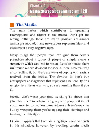 Chapter 3
Media, Stereotypes and Racism | 28
 The Media
The main factor which contributes to spreading
Islamophobia and racism is the media. Don’t get me
wrong, although there are many positive anti-racism
campaigns around, many newspapers represent Islam and
Muslims in a very negative light.
Many things that people read can give them certain
prejudices about a group of people or simply create a
stereotype which can lead to racism. Let’s be honest, there
isn’t much we can do about the media, there is no real way
of controlling it, but there are ways of coping with racism
received from the media. The obvious is: don’t buy
newspapers or magazines that represent a nationality or a
religion in a distasteful way; you are funding them if you
do.
Second, don’t waste your time watching TV shows that
joke about certain religion or groups of people, it is not
uncommon for comedians to make jokes at Islam’s expense
but by watching them you’re upping their viewings and
funding their lifestyle.
I know it appears that I am focusing largely on the don’ts
in this situation; however, by avoiding certain media
 