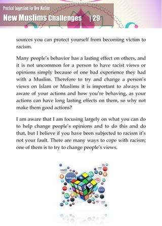 Practical Suggestions For New Muslims
New Muslims Challenges | 29
sources you can protect yourself from becoming victim to
racism.
Many people’s behavior has a lasting effect on others, and
it is not uncommon for a person to have racist views or
opinions simply because of one bad experience they had
with a Muslim. Therefore to try and change a person’s
views on Islam or Muslims it is important to always be
aware of your actions and how you’re behaving, as your
actions can have long lasting effects on them, so why not
make them good actions?
I am aware that I am focusing largely on what you can do
to help change people’s opinions and to do this and do
that, but I believe if you have been subjected to racism it’s
not your fault. There are many ways to cope with racism;
one of them is to try to change people’s views.
 