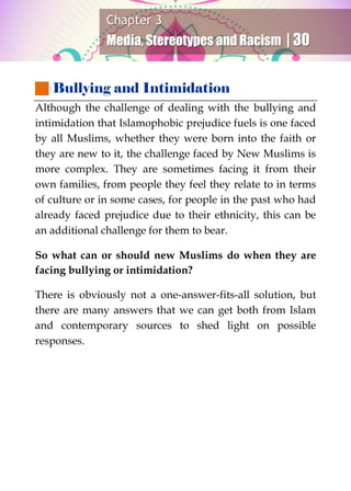 Chapter 3
Media, Stereotypes and Racism | 30
 Bullying and Intimidation
Although the challenge of dealing with the bullying and
intimidation that Islamophobic prejudice fuels is one faced
by all Muslims, whether they were born into the faith or
they are new to it, the challenge faced by New Muslims is
more complex. They are sometimes facing it from their
own families, from people they feel they relate to in terms
of culture or in some cases, for people in the past who had
already faced prejudice due to their ethnicity, this can be
an additional challenge for them to bear.
So what can or should new Muslims do when they are
facing bullying or intimidation?
There is obviously not a one-answer-fits-all solution, but
there are many answers that we can get both from Islam
and contemporary sources to shed light on possible
responses.
 