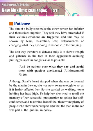 Practical Suggestions For New Muslims
New Muslims Challenges | 31
 Patience
The aim of a bully is to make the other person feel inferior
and themselves superior. They feel they have succeeded if
their victim’s emotions are triggered, and this may be
shown by tears, frustration, fear, defensiveness or
changing what they are doing in response to the bullying.
The best way therefore to defeat a bully is to show strength
and patience in the face of their aggression; avoiding
putting yourself in danger as far as possible:
{And be patient over what they say and avoid
them with gracious avoidance.} (Al-Muzzammil
73: 10)
Although Sarah’s heart stopped when she was confronted
by the man in the car, she was now aware enough to act as
if it hadn’t affected her. So she carried on walking home
holding her head high. To help her, she tried to recall the
memory of her successful presentation to bolster her self-
confidence, and to remind herself that there were plenty of
people who showed her respect and that the man in the car
was part of the ignorant minority.
 