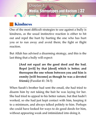 Chapter 3
Media, Stereotypes and Racism | 32
 Kindness
One of the most difficult strategies to use against a bully is
kindness, as the usual instinctive reaction is either to hit
out and repel the hurt by hurting the one who has hurt
you or to run away and avoid them; the fight or flight
reaction.
But Allah has advised a disarming strategy, and this is the
last thing that a bully will expect:
{And not equal are the good deed and the bad.
Repel [evil] by that [deed] which is better; and
thereupon the one whom between you and him is
enmity [will become] as though he was a devoted
friend.} (Fussilat 41: 34-5)
When Sarah’s brother had sent the email, she had tried to
disarm him by not taking the bait he was laying for her.
She had tried to appeal to his better nature, but that hadn’t
worked, so she had just kept contact with him, keeping it
to a minimum, and always talked politely to him. Perhaps
she could have looked for ways to do good deeds for him,
without appearing weak and intimidated into doing it.
 