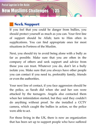 Practical Suggestions For New Muslims
New Muslims Challenges | 35
 Seek Support
If you feel that you could be danger from bullies, you
should protect yourself as much as you can. Your first line
of support should be Allah; turn to Him often in
supplications. You can find appropriate ones for most
situations in Fortress of the Muslim.
Next, you should try to avoid being alone with a bully as
far as possible. Make sure that you are often in the
company of others and seek support and advice from
those you can trust. Whatever you do, don’t let a bully
isolate you. Make sure that you always have other people
you can contact if you need to, preferably family, friends
or even the authorities.
Your next line of contact, if you face aggression should be
the police, as Sarah did when she and her son were
attacked by the teenagers. Angela also contacted them
when her intimidation started, but they said they couldn’t
do anything without proof. So she installed a CCTV
camera, which caught the bullies in action, so the police
were able to act.
For those living in the UK, there is now an organization
that has been set up to support people who have suffered
 