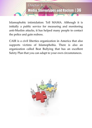 Chapter 3
Media, Stereotypes and Racism | 36
Islamophobic intimidation: Tell MAMA. Although it is
initially a public service for measuring and monitoring
anti-Muslim attacks, it has helped many people to contact
the police and gain redress.
CAIR is a civil liberties organization in America that also
supports victims of Islamophobia. There is also an
organization called Beat Bullying that has an excellent
Safety Plan that you can adapt to your own circumstances.
 