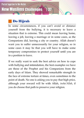 Practical Suggestions For New Muslims
New Muslims Challenges | 37
 Do Hijrah
In some circumstances, if you can’t avoid or distance
yourself from the bullying, it is necessary to leave a
situation that is extreme. This could mean leaving home,
leaving a job, leaving a marriage or in some cases, as the
Companions did, leaving a city or country. Allah doesn’t
want you to suffer unnecessarily for your religion, so in
some cases it may be that you will have to make some
temporary compromises to protect yourself until you are
in a position to leave.
If we really want to seek the best advice on how to cope
with bullying and intimidation, the best examples we have
are those of the Prophet and his Companions from the
early days of Islam. They showed remarkable strength in
the face of extreme torture at times, even sometimes to the
point of death. No one is asking you to pay that high price,
although your reward will be with Allah, insha’Allah, if
you do choose that path to preserve your religion.
 