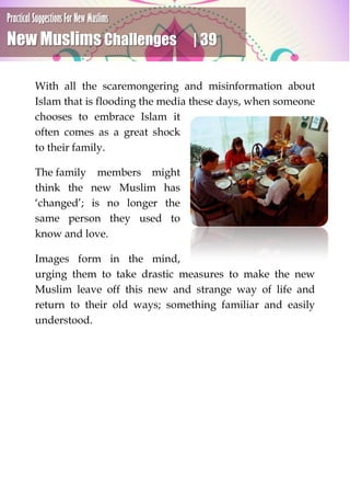 Practical Suggestions For New Muslims
New Muslims Challenges | 39
With all the scaremongering and misinformation about
Islam that is flooding the media these days, when someone
chooses to embrace Islam it
often comes as a great shock
to their family.
The family members might
think the new Muslim has
‘changed’; is no longer the
same person they used to
know and love.
Images form in the mind,
urging them to take drastic measures to make the new
Muslim leave off this new and strange way of life and
return to their old ways; something familiar and easily
understood.
 