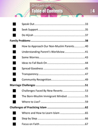 OnIslam.net
Table of Contents | 4
 Speak Out...................................................................33
 Seek Support..............................................................35
 Do Hijrah ....................................................................37
Family Problems ..................................................................38
 How to Approach Our Non-Muslim Parents..............40
 Understanding Parent’s Worldview...........................41
 Some Worries.............................................................43
 Ideas to Fall Back On..................................................44
 Spread Goodness .......................................................45
 Transparency..............................................................47
 Community Recognition.............................................49
Marriage Challenges ............................................................51
 Challenges Faced By New Reverts .............................53
 The Born-Muslim Immigrant Mindset .......................55
 Where to Live?...........................................................59
Challenges of Practicing Islam ..............................................62
 Where and How to Learn Islam .................................65
 Step by Step ...............................................................66
 Focus on Faith ............................................................67
 