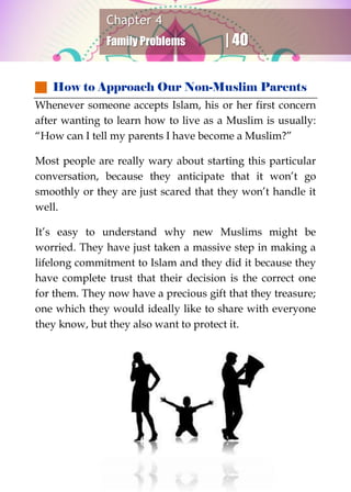 Chapter 4
Family Problems | 40
 How to Approach Our Non-Muslim Parents
Whenever someone accepts Islam, his or her first concern
after wanting to learn how to live as a Muslim is usually:
“How can I tell my parents I have become a Muslim?”
Most people are really wary about starting this particular
conversation, because they anticipate that it won’t go
smoothly or they are just scared that they won’t handle it
well.
It’s easy to understand why new Muslims might be
worried. They have just taken a massive step in making a
lifelong commitment to Islam and they did it because they
have complete trust that their decision is the correct one
for them. They now have a precious gift that they treasure;
one which they would ideally like to share with everyone
they know, but they also want to protect it.
 