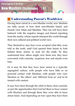 Practical Suggestions For New Muslims
New Muslims Challenges | 41
 Understanding Parent’s Worldview
Having been raised in a non-Muslim world, new Muslims
are fully aware of how their non-Muslim family and
friends view Islam and Muslims. They too will have been
battered with the negative images and biased reporting
from the media, whose reports interpret the world through
their own cultural and political world view.
They themselves may have even accepted what they were
told as the truth, until God opened their hearts to look
behind those stories to seek for the truth. So they
understand how others might view them now they have
converted; with curiosity, suspicion, fear and maybe even
hate.
Or it may be that they have been raised in a typically
segregated culture, with people who have little or no
personal contact with Muslims; with people who view
Muslims as ‘the others’ and ‘different from us’ and to be
treated with caution.
It may have been through the rebel in them, their curiosity
or just life opportunities that God led them to have contact
with Muslims and through them they were able to learn
about Islam. And depending on how open they have been
 