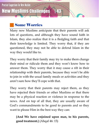 Practical Suggestions For New Muslims
New Muslims Challenges | 43
 Some Worries
Many new Muslims anticipate that their parents will ask
lots of questions, and although they have sound faith in
Islam, they also realize that it is a fledgling faith and that
their knowledge is limited. They worry that, if they are
questioned, they may not be able to defend Islam in the
way they would like to.
They worry that their family may try to make them change
their mind or ridicule them and they won’t know how to
answer them. They worry that it may cause a rift in their
relationship with their parents, because they won’t be able
to join in with the usual family meals or activities and they
aren’t sure how they’ll cope with that.
They worry that their parents may reject them, as they
have rejected their friends or other Muslims or that there
may be a physical reaction or violence in response to the
news. And on top of all that, they are usually aware of
God’s commandments to be good to parents and so they
want to please Him in the best way they can:
{And We have enjoined upon man, to his parents,
good treatment.} (Ahqaf 46: 15)
 