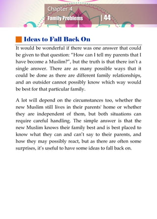 Chapter 4
Family Problems | 44
 Ideas to Fall Back On
It would be wonderful if there was one answer that could
be given to that question: “How can I tell my parents that I
have become a Muslim?”, but the truth is that there isn’t a
single answer. There are as many possible ways that it
could be done as there are different family relationships,
and an outsider cannot possibly know which way would
be best for that particular family.
A lot will depend on the circumstances too, whether the
new Muslim still lives in their parents' home or whether
they are independent of them, but both situations can
require careful handling. The simple answer is that the
new Muslim knows their family best and is best placed to
know what they can and can’t say to their parents, and
how they may possibly react, but as there are often some
surprises, it’s useful to have some ideas to fall back on.
 