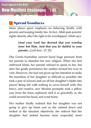 Practical Suggestions For New Muslims
New Muslims Challenges | 45
 Spread Goodness
Islam places great emphasis on behaving kindly with
parents and keeping family ties. In fact, Allah puts parents’
rights directly after His right to be worshipped. Allah says:
{And your Lord has decreed that you worship
none but Him. And that you be dutiful to your
parents…} (Al-Isra’, 17: 23)
One Greek-Australian convert faced huge pressure from
her parents to abandon her new religion. When she first
embraced Islam, her parents refused to speak to her, but
after her gentle persistence her mother invited her over to
visit. However, she had not given up her intention to make
the transition of her daughter as difficult as possible; she
took a pair of scissors and cut all her daughter’s hijabs into
pieces! Being left with nothing to cover herself with, this
brave, and creative, new Muslim promptly took a pillow
case from the linen cupboard, tied it as gracefully as she
could around her head, and went home.
Her mother finally realized that her daughter was not
going to give up Islam and as she calmed down and
looked at the situation objectively she noticed that her
daughter had indeed become more respectful, more
 