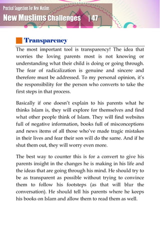 Practical Suggestions For New Muslims
New Muslims Challenges | 47
 Transparency
The most important tool is transparency! The idea that
worries the loving parents most is not knowing or
understanding what their child is doing or going through.
The fear of radicalization is genuine and sincere and
therefore must be addressed. To my personal opinion, it’s
the responsibility for the person who converts to take the
first steps in that process.
Basically if one doesn’t explain to his parents what he
thinks Islam is, they will explore for themselves and find
what other people think of Islam. They will find websites
full of negative information, books full of misconceptions
and news items of all those who’ve made tragic mistakes
in their lives and fear their son will do the same. And if he
shut them out, they will worry even more.
The best way to counter this is for a convert to give his
parents insight in the changes he is making in his life and
the ideas that are going through his mind. He should try to
be as transparent as possible without trying to convince
them to follow his footsteps (as that will blur the
conversation). He should tell his parents where he keeps
his books on Islam and allow them to read them as well.
 