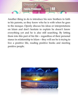 Chapter 4
Family Problems | 48
Another thing to do is introduce his new brothers in faith
to his parents, so they know who he is with when he goes
to the mosque. Openly discuss his ideas or interpretations
on Islam and don’t hesitate to explain he doesn’t know
everything yet and he is also still searching. By letting
them into this part of his life – regardless of their personal
stance in relationship to Islam – they will see he is trying to
live a positive life, reading positive books and meeting
positive people.
 