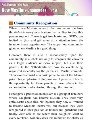 Practical Suggestions For New Muslims
New Muslims Challenges | 49
 Community Recognition
When a new Muslim comes to the mosque and declares
the shahadah, everybody is more than willing to give this
person support. Converts get free books and DVD’s, are
invited to iftars and get some extra attention from the
imam or dawah organizations. The support our community
gives to new Muslims is a good thing!
However, there is also a responsibility upon the
community as a whole not only to recognize the converts
as a target audience of extra support, but also their
parents. In the Netherlands, we now see events being
organized especially for the parents of Muslim converts.
These events consist of a basic presentation of the Islamic
principles, emphasize of the position of parents in Islam,
the opportunity for those parents to meet others in the
same situation and a nice tour through the mosque.
I once gave a presentation on Islam to a group of 10 fathers
whose daughters had become Muslim. They were very
enthusiastic about this. Not because they now all wanted
to become Muslims themselves, but because they were
recognized in their position as fathers and guardians and
finally were able to see where their daughters went to
every weekend. Not only does this minimize the obstacles
 