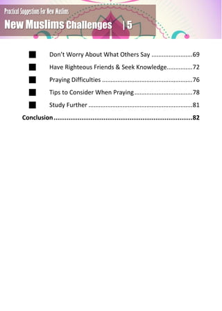 Practical Suggestions For New Muslims
New Muslims Challenges | 5
 Don’t Worry About What Others Say ........................69
 Have Righteous Friends & Seek Knowledge...............72
 Praying Difficulties .....................................................76
 Tips to Consider When Praying..................................78
 Study Further .............................................................81
Conclusion...........................................................................82
 