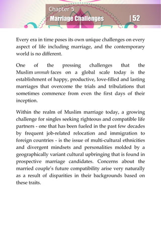 Chapter 5
Marriage Challenges | 52
Every era in time poses its own unique challenges on every
aspect of life including marriage, and the contemporary
world is no different.
One of the pressing challenges that the
Muslim ummah faces on a global scale today is the
establishment of happy, productive, love-filled and lasting
marriages that overcome the trials and tribulations that
sometimes commence from even the first days of their
inception.
Within the realm of Muslim marriage today, a growing
challenge for singles seeking righteous and compatible life
partners - one that has been fueled in the past few decades
by frequent job-related relocation and immigration to
foreign countries - is the issue of multi-cultural ethnicities
and divergent mindsets and personalities molded by a
geographically variant cultural upbringing that is found in
prospective marriage candidates. Concerns about the
married couple’s future compatibility arise very naturally
as a result of disparities in their backgrounds based on
these traits.
 