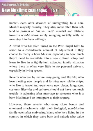 Practical Suggestions For New Muslims
New Muslims Challenges | 57
home”, even after decades of immigrating to a non-
Muslim majority country. They also, more often than not,
tend to possess an “us vs. them” mindset and attitude
towards non-Muslims, rarely mingling socially with, or
marrying into them willingly.
A revert who has been raised in the West might have to
resort to a considerable amount of adjustment if they
choose to marry a born Muslim, especially in how much
they’ll need to assimilate into a new cultural setup and
learn to live in a tightly-knit extended family situation
where there is often very little to no personal privacy,
especially in living spaces.
Reverts who are by nature easy-going and flexible; who
love meeting new people and forming new relationships;
who like to travel and experience new places, languages,
customs, lifestyles and cultures, should not have too much
trouble in adjusting after marriage to someone who is a
born Muslim and an immigrant to their country.
However, those reverts who enjoy close bonds and
emotional attachments with their biological, non-Muslim
family even after embracing Islam; who love living in the
country in which they were born and raised; who value
 