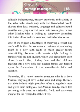 Chapter 5
Marriage Challenges | 58
solitude, independence, privacy, autonomy and stability in
life; who make friends only with few, likeminded people
sharing their local customs, language and culture should
consider marrying a revert from their own region, or any
other Muslim who is willing to completely assimilate
into their culture and environment, instead of vice versa.
One of the biggest advantages of marrying a revert like
one’s self is that the common experience of embracing
Islam as a new faith leads to much greater future
compatibility, because both reverts might belong to
families who are not Muslim, which will bring them even
closer to each other, binding them and their children
together into a very close-knit nuclear family unit formed
upon the foundation of true monotheistic faith and
sacrifice.
Otherwise, if a revert marries someone who is a born
Muslim, they might have to deal with and accept the fact,
that their in-laws might probably refuse to regularly meet
and greet their biological, non-Muslim family, much less
get along with them in a friendly, frank and easygoing
manner for the remainder of their lives.
 