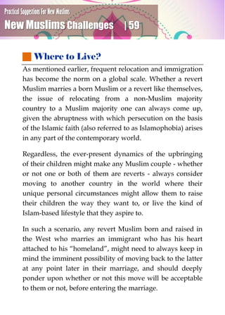 Practical Suggestions For New Muslims
New Muslims Challenges | 59
 Where to Live?
As mentioned earlier, frequent relocation and immigration
has become the norm on a global scale. Whether a revert
Muslim marries a born Muslim or a revert like themselves,
the issue of relocating from a non-Muslim majority
country to a Muslim majority one can always come up,
given the abruptness with which persecution on the basis
of the Islamic faith (also referred to as Islamophobia) arises
in any part of the contemporary world.
Regardless, the ever-present dynamics of the upbringing
of their children might make any Muslim couple - whether
or not one or both of them are reverts - always consider
moving to another country in the world where their
unique personal circumstances might allow them to raise
their children the way they want to, or live the kind of
Islam-based lifestyle that they aspire to.
In such a scenario, any revert Muslim born and raised in
the West who marries an immigrant who has his heart
attached to his “homeland”, might need to always keep in
mind the imminent possibility of moving back to the latter
at any point later in their marriage, and should deeply
ponder upon whether or not this move will be acceptable
to them or not, before entering the marriage.
 