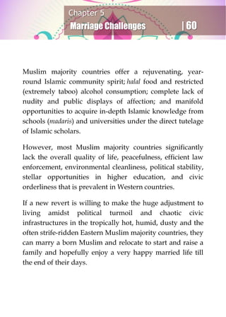 Chapter 5
Marriage Challenges | 60
Muslim majority countries offer a rejuvenating, year-
round Islamic community spirit; halal food and restricted
(extremely taboo) alcohol consumption; complete lack of
nudity and public displays of affection; and manifold
opportunities to acquire in-depth Islamic knowledge from
schools (madaris) and universities under the direct tutelage
of Islamic scholars.
However, most Muslim majority countries significantly
lack the overall quality of life, peacefulness, efficient law
enforcement, environmental cleanliness, political stability,
stellar opportunities in higher education, and civic
orderliness that is prevalent in Western countries.
If a new revert is willing to make the huge adjustment to
living amidst political turmoil and chaotic civic
infrastructures in the tropically hot, humid, dusty and the
often strife-ridden Eastern Muslim majority countries, they
can marry a born Muslim and relocate to start and raise a
family and hopefully enjoy a very happy married life till
the end of their days.
 