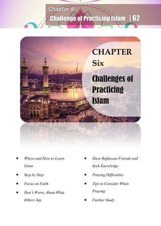 Chapter 6
Challenge of Practicing Islam | 62
 Where and How to Learn
Islam
 Step by Step
 Focus on Faith
 Don’t Worry About What
Others Say
 Have Righteous Friends and
Seek Knowledge
 Praying Difficulties
 Tips to Consider When
Praying
 Further Study
CHAPTER
Six
Challenges of
Practicing
Islam
 