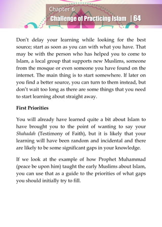 Chapter 6
Challenge of Practicing Islam | 64
Don’t delay your learning while looking for the best
source; start as soon as you can with what you have. That
may be with the person who has helped you to come to
Islam, a local group that supports new Muslims, someone
from the mosque or even someone you have found on the
internet. The main thing is to start somewhere. If later on
you find a better source, you can turn to them instead, but
don’t wait too long as there are some things that you need
to start learning about straight away.
First Priorities
You will already have learned quite a bit about Islam to
have brought you to the point of wanting to say your
Shahadah (Testimony of Faith), but it is likely that your
learning will have been random and incidental and there
are likely to be some significant gaps in your knowledge.
If we look at the example of how Prophet Muhammad
(peace be upon him) taught the early Muslims about Islam,
you can use that as a guide to the priorities of what gaps
you should initially try to fill.
 
