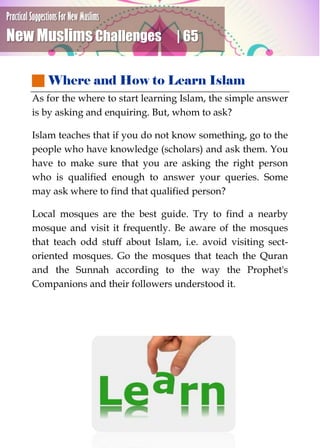 Practical Suggestions For New Muslims
New Muslims Challenges | 65
 Where and How to Learn Islam
As for the where to start learning Islam, the simple answer
is by asking and enquiring. But, whom to ask?
Islam teaches that if you do not know something, go to the
people who have knowledge (scholars) and ask them. You
have to make sure that you are asking the right person
who is qualified enough to answer your queries. Some
may ask where to find that qualified person?
Local mosques are the best guide. Try to find a nearby
mosque and visit it frequently. Be aware of the mosques
that teach odd stuff about Islam, i.e. avoid visiting sect-
oriented mosques. Go the mosques that teach the Quran
and the Sunnah according to the way the Prophet's
Companions and their followers understood it.
 
