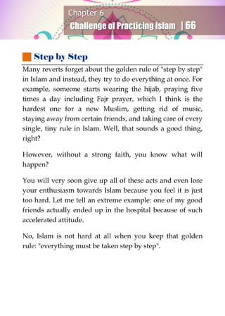 Chapter 6
Challenge of Practicing Islam | 66
 Step by Step
Many reverts forget about the golden rule of "step by step"
in Islam and instead, they try to do everything at once. For
example, someone starts wearing the hijab, praying five
times a day including Fajr prayer, which I think is the
hardest one for a new Muslim, getting rid of music,
staying away from certain friends, and taking care of every
single, tiny rule in Islam. Well, that sounds a good thing,
right?
However, without a strong faith, you know what will
happen?
You will very soon give up all of these acts and even lose
your enthusiasm towards Islam because you feel it is just
too hard. Let me tell an extreme example: one of my good
friends actually ended up in the hospital because of such
accelerated attitude.
No, Islam is not hard at all when you keep that golden
rule: "everything must be taken step by step".
 