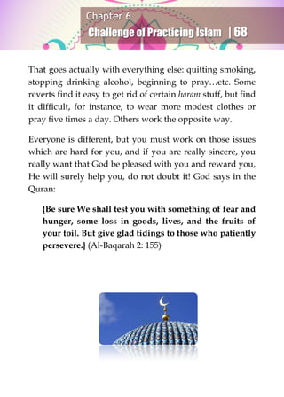 Chapter 6
Challenge of Practicing Islam | 68
That goes actually with everything else: quitting smoking,
stopping drinking alcohol, beginning to pray…etc. Some
reverts find it easy to get rid of certain haram stuff, but find
it difficult, for instance, to wear more modest clothes or
pray five times a day. Others work the opposite way.
Everyone is different, but you must work on those issues
which are hard for you, and if you are really sincere, you
really want that God be pleased with you and reward you,
He will surely help you, do not doubt it! God says in the
Quran:
{Be sure We shall test you with something of fear and
hunger, some loss in goods, lives, and the fruits of
your toil. But give glad tidings to those who patiently
persevere.} (Al-Baqarah 2: 155)
 