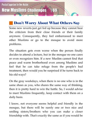 Practical Suggestions For New Muslims
New Muslims Challenges | 69
 Don’t Worry About What Others Say
Some new reverts just get fed up because they cannot bear
the criticism from their close friends or their family
anymore. Consequently, they feel embarrassed to meet
other Muslims or go to the mosque to avoid more
problems.
The situation gets even worse when the person finally
decides to attend a lecture, but in the mosque no one cares
or even recognizes him. If a new Muslim cannot find that
peace and warm brotherhood even among Muslims and
feel that he can take refuge from the people's bad
treatment, then would you be surprised if he turns back to
his old ways?
On the gray weekdays, when there is no one who is in the
same shoes as you, who shares the same way of thinking,
then it is pretty hard to win the battle. So, I would advise
to meet Muslims frequently, keep contact with them on a
daily basis.
I know, not everyone seems helpful and friendly in the
mosque, but there will be surely one or two nice and
smiling sisters/brothers who you can make a closer
friendship with. That's exactly the same as if you would be
 