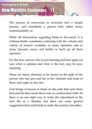 Practical Suggestions For New Muslims
New Muslims Challenges | 7
The process of conversion or reversion isn't a simple
journey, and sometimes a person feels rather alone,
understandably so.
While all information regarding Islam is devoured, it is
without doubt, sometimes confusing with the volume and
variety of sources available, so many opinions, and so
many Quranic verses and hadiths to back up all these
opinions!
For the new convert who is just learning and isn't quite yet
sure what is opinion and what is the fact, may be awe-
inspiring.
There are many obstacles to be found on the path of the
person who has just said his or her shahadah and some of
those start right on day one.
God brings everyone to Islam on the path that suits them
best and He then sends them tests to confirm their faith. So
there is no one right way to make the adjustment to the
new life as a Muslim, but there are some general
suggestions that could help to make the journey smoother.
 