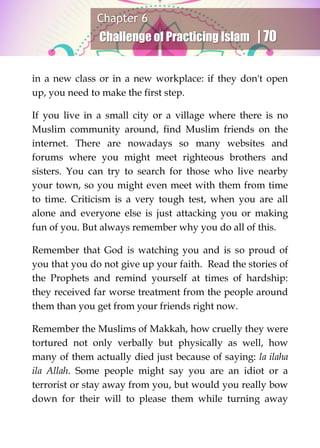 Chapter 6
Challenge of Practicing Islam | 70
in a new class or in a new workplace: if they don't open
up, you need to make the first step.
If you live in a small city or a village where there is no
Muslim community around, find Muslim friends on the
internet. There are nowadays so many websites and
forums where you might meet righteous brothers and
sisters. You can try to search for those who live nearby
your town, so you might even meet with them from time
to time. Criticism is a very tough test, when you are all
alone and everyone else is just attacking you or making
fun of you. But always remember why you do all of this.
Remember that God is watching you and is so proud of
you that you do not give up your faith. Read the stories of
the Prophets and remind yourself at times of hardship:
they received far worse treatment from the people around
them than you get from your friends right now.
Remember the Muslims of Makkah, how cruelly they were
tortured not only verbally but physically as well, how
many of them actually died just because of saying: la ilaha
ila Allah. Some people might say you are an idiot or a
terrorist or stay away from you, but would you really bow
down for their will to please them while turning away
 