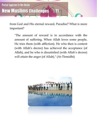 Practical Suggestions For New Muslims
New Muslims Challenges | 71
from God and His eternal reward, Paradise? What is more
important?
"The amount of reward is in accordance with the
amount of suffering. When Allah loves some people,
He tries them (with affliction). He who then is content
(with Allah’s decree) has achieved the acceptance (of
Allah), and he who is dissatisfied (with Allah’s decree)
will attain the anger (of Allah)." (At-Tirmidhi)
 