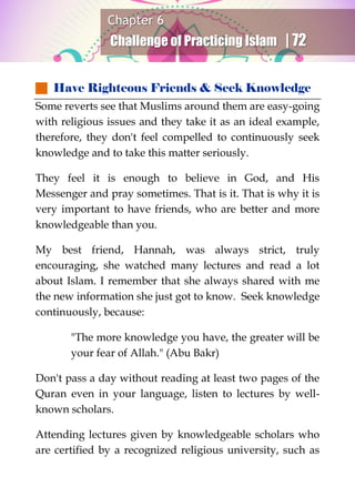 Chapter 6
Challenge of Practicing Islam | 72
 Have Righteous Friends & Seek Knowledge
Some reverts see that Muslims around them are easy-going
with religious issues and they take it as an ideal example,
therefore, they don't feel compelled to continuously seek
knowledge and to take this matter seriously.
They feel it is enough to believe in God, and His
Messenger and pray sometimes. That is it. That is why it is
very important to have friends, who are better and more
knowledgeable than you.
My best friend, Hannah, was always strict, truly
encouraging, she watched many lectures and read a lot
about Islam. I remember that she always shared with me
the new information she just got to know. Seek knowledge
continuously, because:
"The more knowledge you have, the greater will be
your fear of Allah." (Abu Bakr)
Don't pass a day without reading at least two pages of the
Quran even in your language, listen to lectures by well-
known scholars.
Attending lectures given by knowledgeable scholars who
are certified by a recognized religious university, such as
 