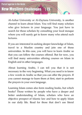 Practical Suggestions For New Muslims
New Muslims Challenges | 73
Al-Azhar University or Al-Zaytuna University, is another
channel to learn about Islam. You will find many scholars
who give lectures in your language. You just have to
search for those scholars by consulting your local mosque
where you will surely get to know many who attend such
lectures.
If you are interested in seeking deeper knowledge of Islam,
travel to a Muslim country and join one of those
universities. In this case, you will have to learn Arabic so
that you can follow the courses offered. But for now, you
will find many universities offering courses on Islam in
English and in other languages.
About learning Arabic, I can tell you that it is not
necessary in the very beginning. What you need is to know
a few words in Arabic so that you can offer the prayers. If
you cannot manage to learn them at first, start to perform
the prayers in your own language.
Learning Islam comes also form reading books, but which
books? Those written by people who have a deeper and
better understanding of Islam, scholars who have an
objective prospect of Islamic law and how to apply Islam
in our daily life. Read for those that don’t use literal
 