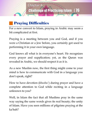 Chapter 6
Challenge of Practicing Islam | 76
 Praying Difficulties
For a new convert to Islam, praying in Arabic may seem a
bit complicated at first.
Praying is a meeting between you and God, and if you
were a Christian or a Jew before, you certainly got used to
performing it in your own language.
God knows all what is in everyone’s heart. He recognizes
every prayer and supplication; yet, as the Quran was
revealed in Arabic, we should respect it as it is.
As a new Muslim now, the first thing might come to your
mind is how to communicate with God in a language you
don't speak, right?
How to have devotion (khushu') during prayer and have a
complete attention to God while reciting in a language
unknown to you?
Well, in Islam the fact that all Muslims pray in the same
way saying the same words gives its real beauty; the unity
of Islam. Have you seen millions of pilgrims praying at the
ka'bah?
 