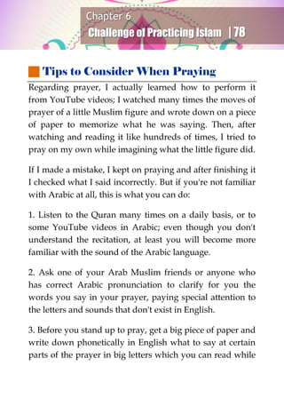 Chapter 6
Challenge of Practicing Islam | 78
 Tips to Consider When Praying
Regarding prayer, I actually learned how to perform it
from YouTube videos; I watched many times the moves of
prayer of a little Muslim figure and wrote down on a piece
of paper to memorize what he was saying. Then, after
watching and reading it like hundreds of times, I tried to
pray on my own while imagining what the little figure did.
If I made a mistake, I kept on praying and after finishing it
I checked what I said incorrectly. But if you're not familiar
with Arabic at all, this is what you can do:
1. Listen to the Quran many times on a daily basis, or to
some YouTube videos in Arabic; even though you don't
understand the recitation, at least you will become more
familiar with the sound of the Arabic language.
2. Ask one of your Arab Muslim friends or anyone who
has correct Arabic pronunciation to clarify for you the
words you say in your prayer, paying special attention to
the letters and sounds that don't exist in English.
3. Before you stand up to pray, get a big piece of paper and
write down phonetically in English what to say at certain
parts of the prayer in big letters which you can read while
 
