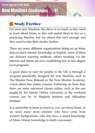 Practical Suggestions For New Muslims
New Muslims Challenges | 81
 Study Further
For most new Muslims, the above is as much as they need
to learn about Islam, as this will enable them to live as a
practicing Muslim, but for others this isn’t enough and
they want to take their studies further.
There are many different organizations being set up these
days to teach Islamic knowledge in English, some of them
use distance learning methods, others teaching via the
internet and others are now establishing face to face degree
level programs.
A good place to start for people in the UK is through a
program specifically designed for new Muslims, such as
The Muslim Now Retreats or the New Muslim Academy,
which offers free online courses. Following on from that,
there are more advanced classes online, such as the one
taught by the Islamic Online University or the weekend
courses run by Al Maghrib Institute and AlKauthar
Institute.
It is admirable to learn as much as you can about Islam, as
we need many more scholars who have come from
western backgrounds, who also have a sound knowledge
of Islam. Islamic knowledge in itself is necessary:
 