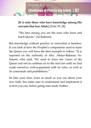 Chapter 6
Challenge of Practicing Islam | 82
{It is only those who have knowledge among His
servants that fear Allah.} (Fatir 35: 28)
"The best among you are the ones who learn and
teach Quran." (Al-Bukhari)
But knowledge without practice or conviction is baseless.
If you look at how the Prophet’s companions used to learn
the Quran you will have the best example to follow: “It is
reported on the authority of Abu `Abdur-Rahman As-
Salami, who said, ‘We used to learn ten verses of the
Quran and not to continue on to the next ten until we had
made ourselves well-acquainted with its rules, as well as
its commands and prohibitions.’”
So take your time, learn as much as you can about your
new faith, but make sure to understand and implement it
as best you can, before going onto study further.
 